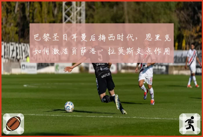 巴黎圣日耳曼后梅西时代，恩里克如何激活贡萨洛·拉莫斯支点作用？