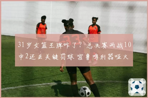 31岁女篮王牌咋了？总决赛两战10中2还丢关键罚球 宫鲁鸣利器哑火