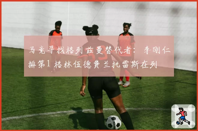 马竞寻找格列兹曼替代者：李刚仁排第1 格林伍德费兰托雷斯在列