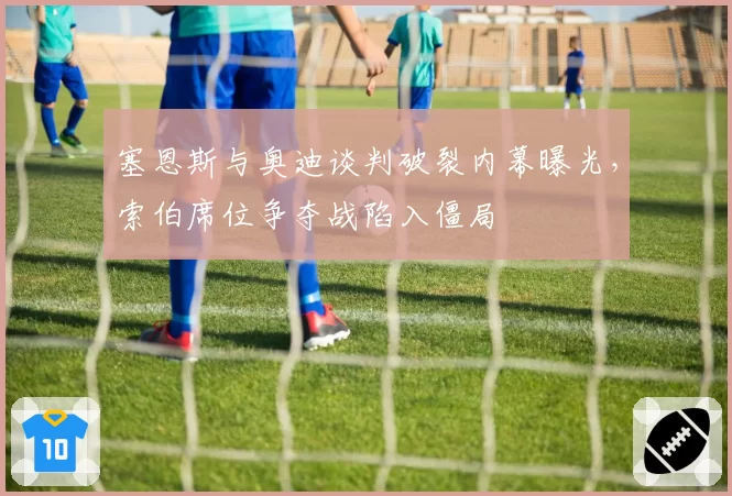 塞恩斯与奥迪谈判破裂内幕曝光,索伯席位争夺战陷入僵局