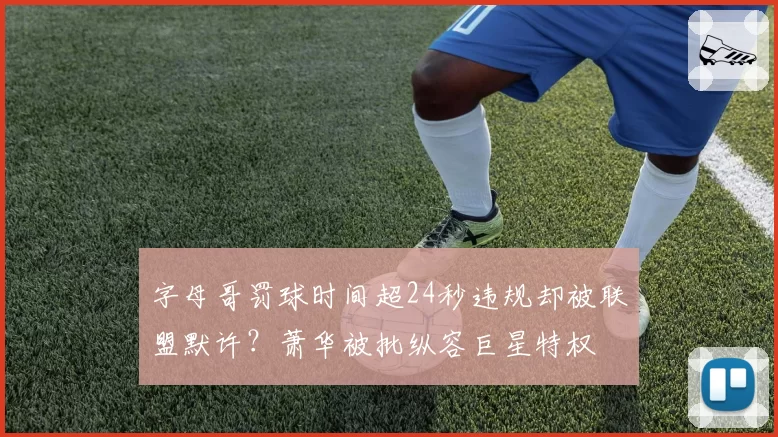 字母哥罚球时间超24秒违规却被联盟默许?萧华被批纵容巨星特权