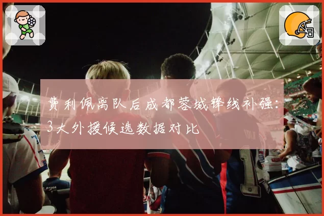 费利佩离队后成都蓉城锋线补强：3大外援候选数据对比