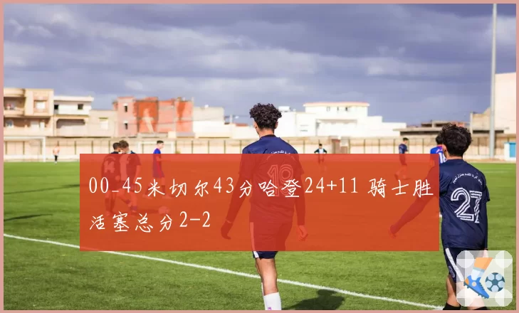 00_45米切尔43分哈登24+11 骑士胜活塞总分2-2