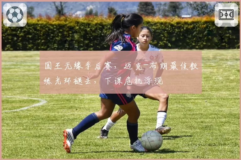 国王无缘季后赛，迈克-布朗最佳教练光环褪去，下课危机浮现