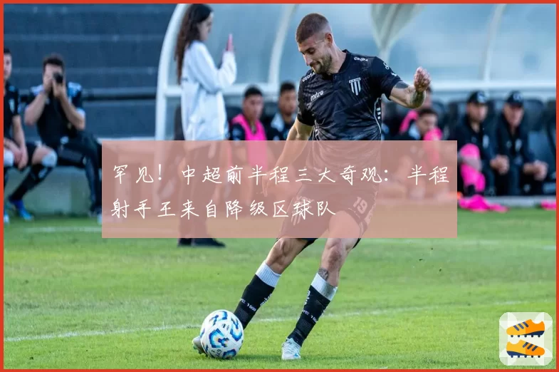 罕见!中超前半程三大奇观:半程射手王来自降级区球队