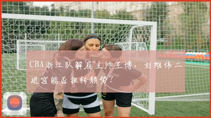 CBA浙江队解雇主帅王博，刘维伟二进宫能否扭转颓势？