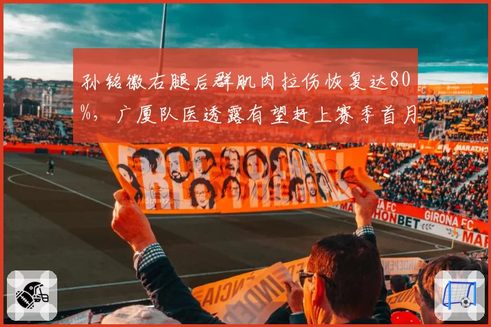 孙铭徽右腿后群肌肉拉伤恢复达80%，广厦队医透露有望赶上赛季首月