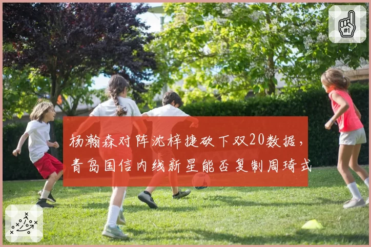 杨瀚森对阵沈梓捷砍下双20数据,青岛国信内线新星能否复制周琦式崛起轨迹?