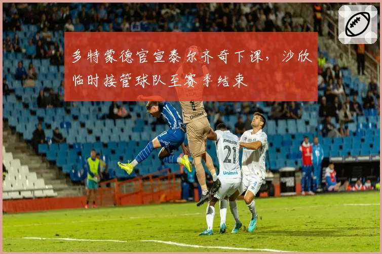 多特蒙德官宣泰尔齐奇下课,沙欣临时接管球队至赛季结束