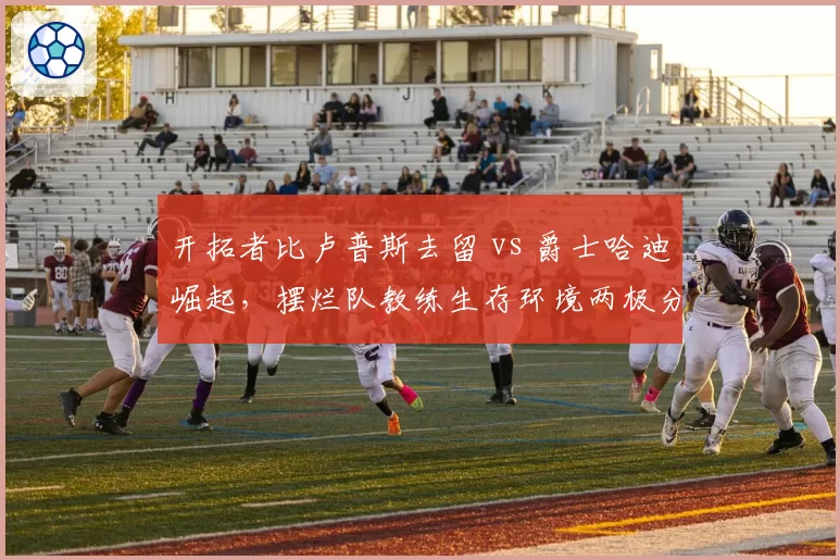 开拓者比卢普斯去留 vs 爵士哈迪崛起,摆烂队教练生存环境两极分化