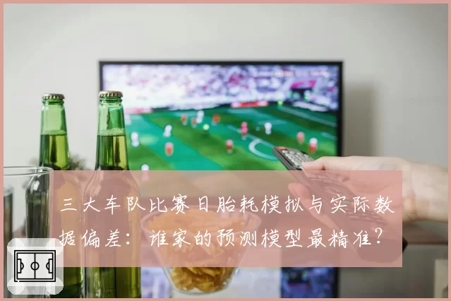 三大车队比赛日胎耗模拟与实际数据偏差：谁家的预测模型最精准？