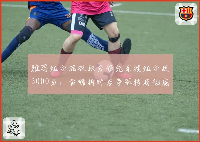 雅思组合混双积分领先东渡组合近3000分，黄鸭拆对后争冠格局彻底倾斜