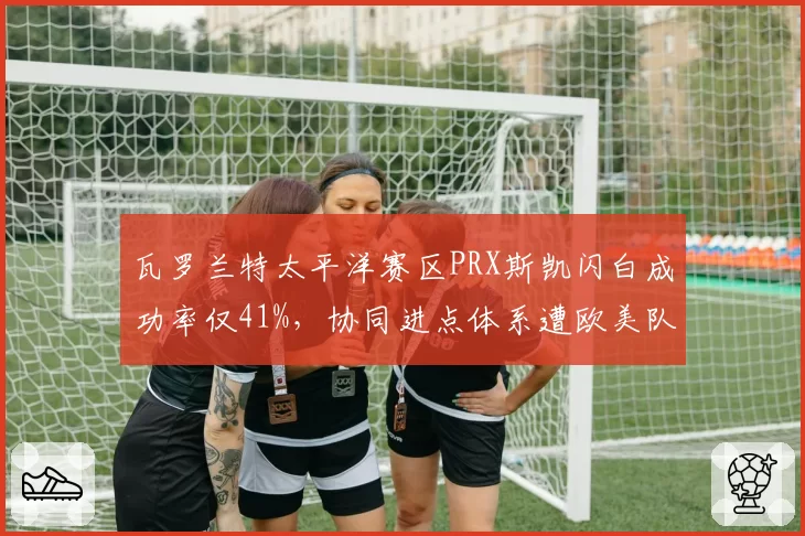 瓦罗兰特太平洋赛区PRX斯凯闪白成功率仅41%，协同进点体系遭欧美队数据团队攻破