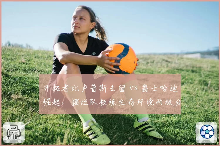 开拓者比卢普斯去留 vs 爵士哈迪崛起，摆烂队教练生存环境两极分化