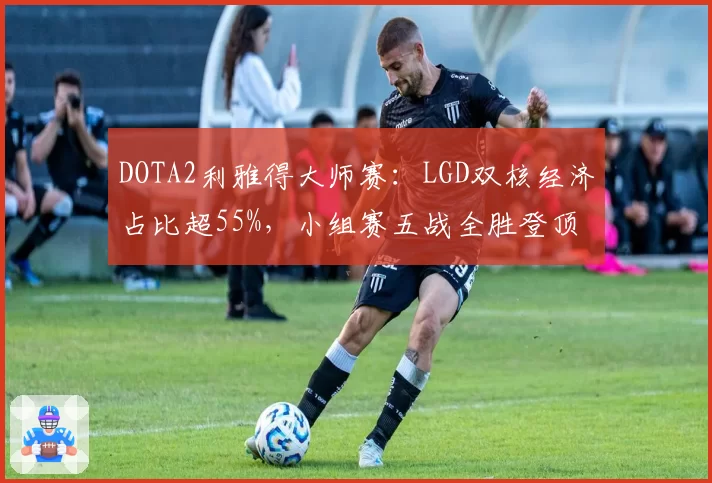 DOTA2利雅得大师赛：LGD双核经济占比超55%，小组赛五战全胜登顶