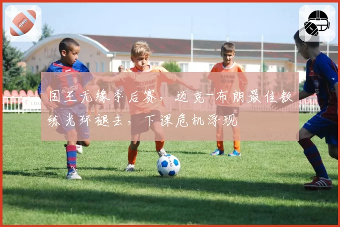 国王无缘季后赛,迈克-布朗最佳教练光环褪去,下课危机浮现