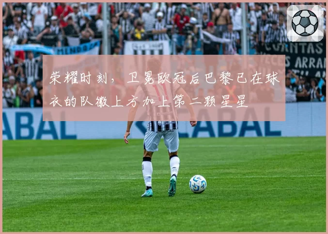 荣耀时刻,卫冕欧冠后巴黎已在球衣的队徽上方加上第二颗星星