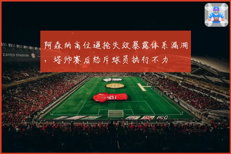 阿森纳高位逼抢失效暴露体系漏洞，塔帅赛后怒斥球员执行不力