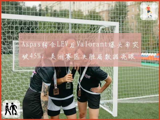 Aspas转会LEV后Valorant爆头率突破45%，美洲赛区决胜局数据亮眼