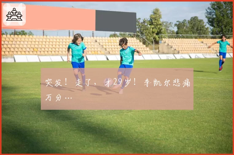 突发！走了，才29岁！李凯尔悲痛万分…