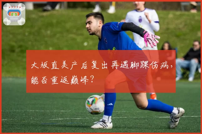 大坂直美产后复出再遇脚踝伤病，能否重返巅峰？