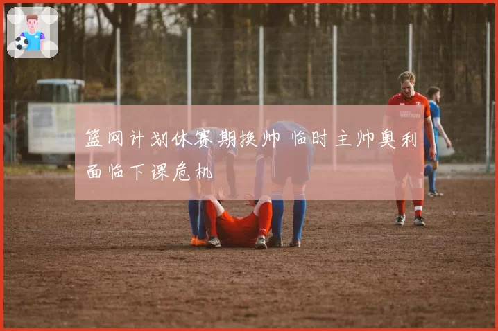 篮网计划休赛期换帅 临时主帅奥利面临下课危机