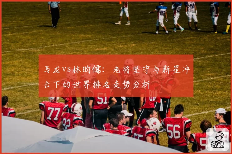 马龙vs林昀儒：老将坚守与新星冲击下的世界排名走势分析