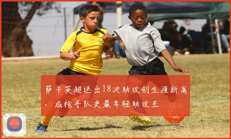 萨卡英超送出18次助攻创生涯新高，成枪手队史最年轻助攻王