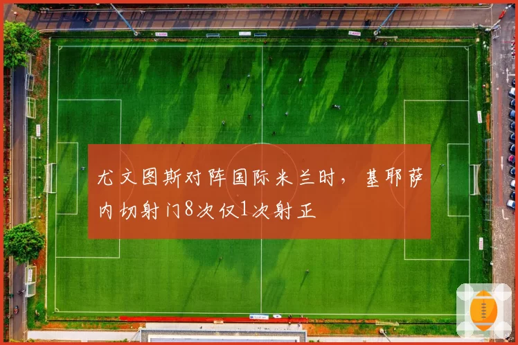 尤文图斯对阵国际米兰时，基耶萨内切射门8次仅1次射正