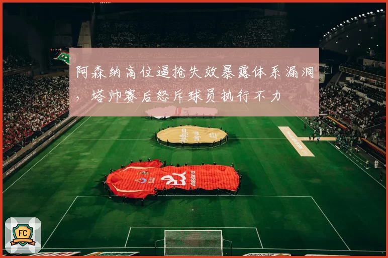 阿森纳高位逼抢失效暴露体系漏洞，塔帅赛后怒斥球员执行不力