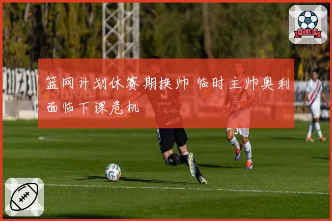 篮网计划休赛期换帅 临时主帅奥利面临下课危机