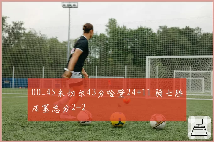 00_45米切尔43分哈登24+11 骑士胜活塞总分2-2