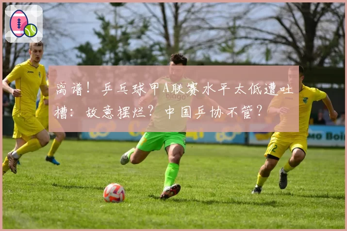 离谱！乒乓球甲A联赛水平太低遭吐槽：故意摆烂？中国乒协不管？