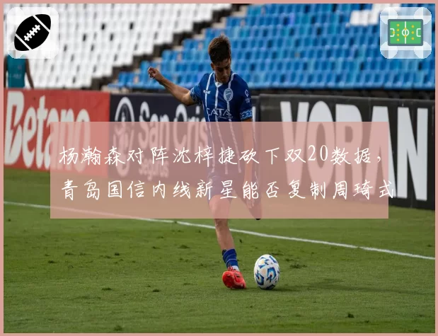 杨瀚森对阵沈梓捷砍下双20数据，青岛国信内线新星能否复制周琦式崛起轨迹？