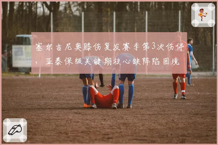 塞尔吉尼奥膝伤复发赛季第3次伤停，亚泰保级关键期核心缺阵陷困境