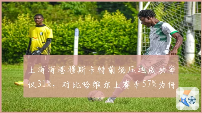 上海海港穆斯卡特前场压迫成功率仅31%，对比哈维尔上赛季57%为何断崖下跌？