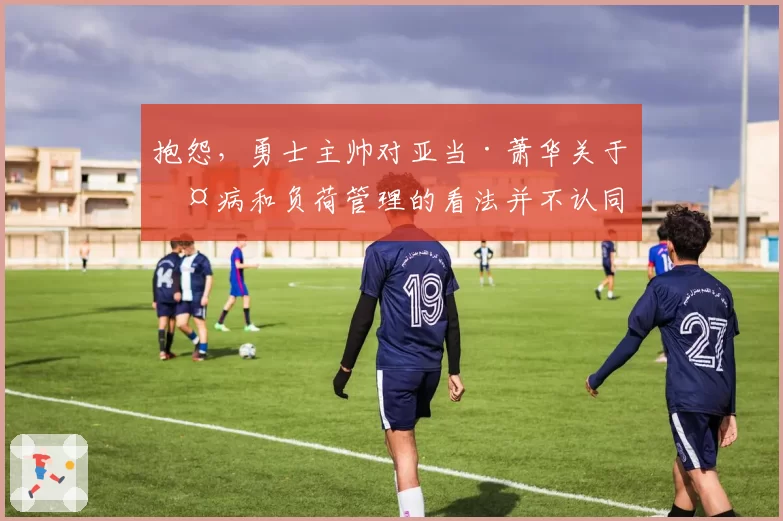 抱怨，勇士主帅对亚当·萧华关于伤病和负荷管理的看法并不认同