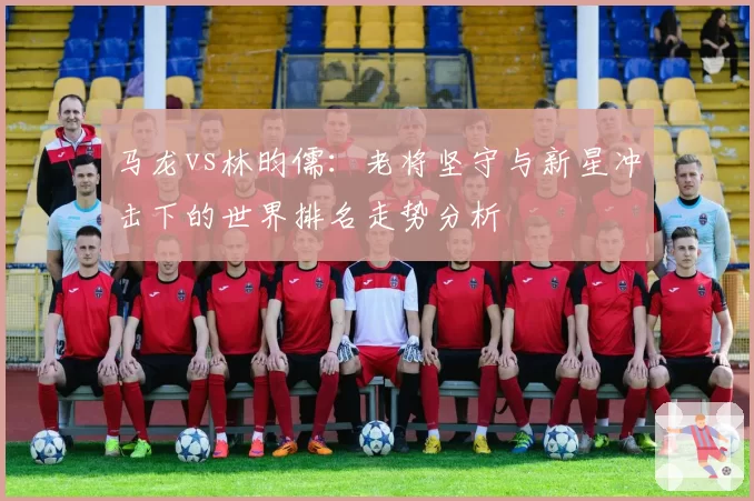 马龙vs林昀儒：老将坚守与新星冲击下的世界排名走势分析