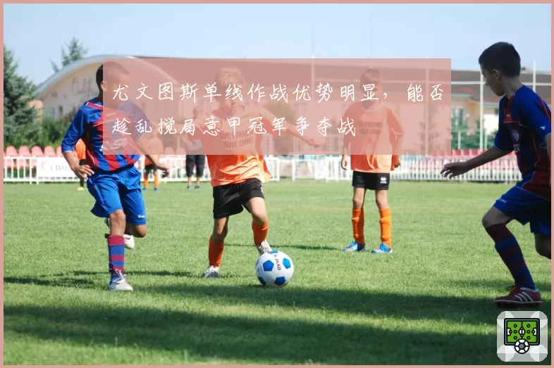 尤文图斯单线作战优势明显，能否趁乱搅局意甲冠军争夺战
