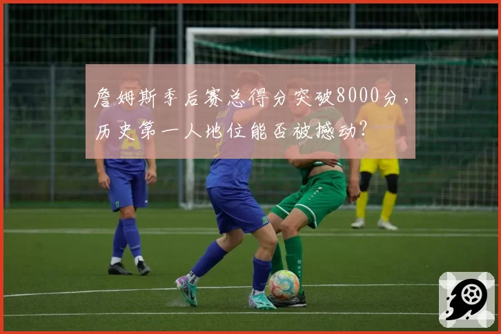 詹姆斯季后赛总得分突破8000分，历史第一人地位能否被撼动？