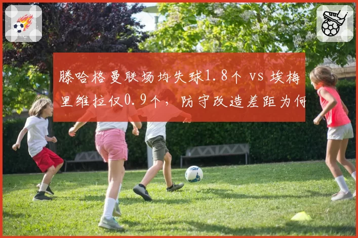 滕哈格曼联场均失球1.8个 vs 埃梅里维拉仅0.9个,防守改造差距为何如此之大