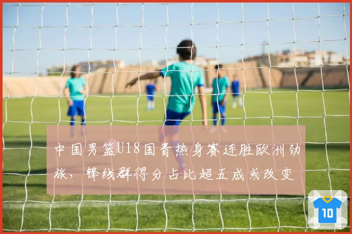 中国男篮U18国青热身赛连胜欧洲劲旅,锋线群得分占比超五成或改变成年队选材方向__br_