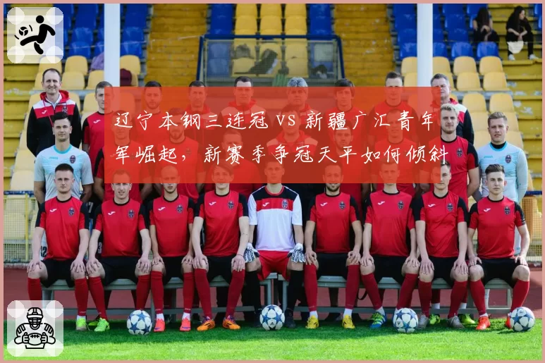 辽宁本钢三连冠 vs 新疆广汇青年军崛起,新赛季争冠天平如何倾斜?