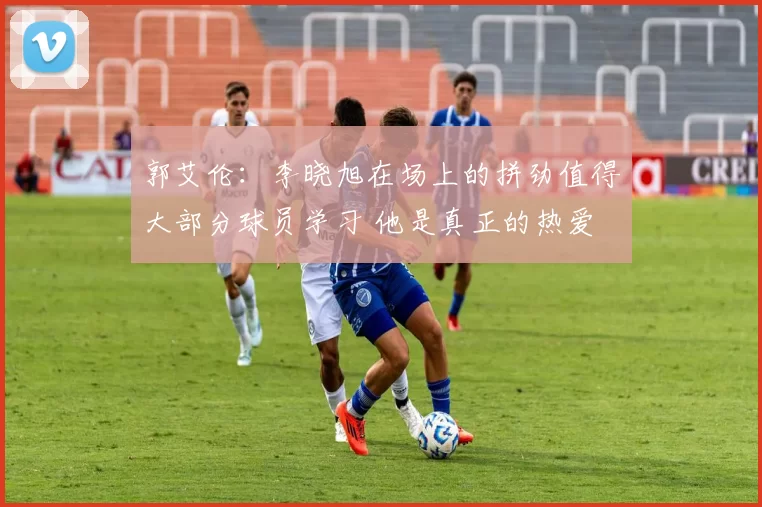 郭艾伦：李晓旭在场上的拼劲值得大部分球员学习 他是真正的热爱