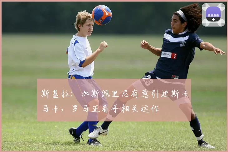 斯基拉：加斯佩里尼有意引进斯卡马卡，罗马正着手相关运作