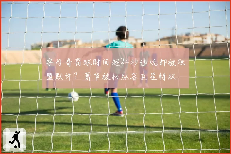 字母哥罚球时间超24秒违规却被联盟默许?萧华被批纵容巨星特权