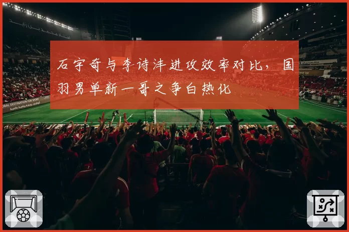 石宇奇与李诗沣进攻效率对比,国羽男单新一哥之争白热化