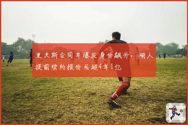 里夫斯合同年爆发身价飙升，湖人提前续约报价或超4年1亿