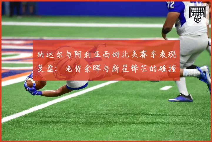 纳达尔与阿利亚西姆北美赛季表现复盘：老将余晖与新星锋芒的碰撞