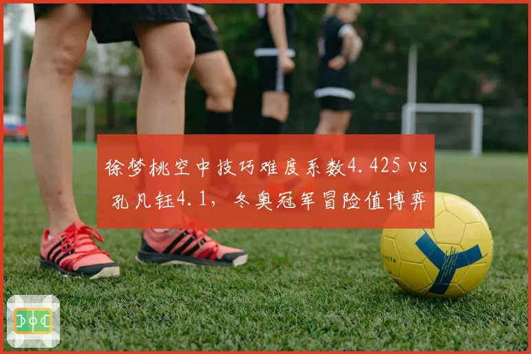 徐梦桃空中技巧难度系数4.425 vs 孔凡钰4.1,冬奥冠军冒险值博弈